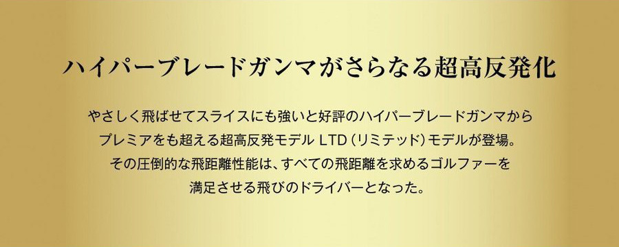 ハイパーブレードガンマがさらなる超高反発化　やさしく飛ばせてスライスにも強いと好評のハイパーブレードガンマからプレミアをも超える超高反発モデルLTD（リミテッド）モデルが登場。その圧倒的な飛距離性能は、すべての飛距離を求めるゴルファーを満足させる飛びのドライバーとなった。