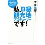 私、B級観光地プロデューサーです！ 日本を真の観光立国にする、とっておきの方法を教えます。/大泉敏郎(