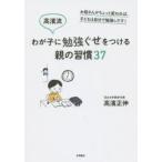 高濱流わが子に勉強ぐせをつける親の習慣37　お母さんがちょっと変われば、子どもは自分で勉強しだす!　高濱正伸/著