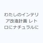 わたしのインテリア改造計画 レトロにナチュラルに