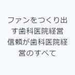ファンをつくり出す歯科医院経営 信頼が歯科医院経営のすべて