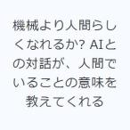 機械より人間らしくなれるか? AIとの対話が、人間でいることの意味を教えてくれる