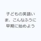 子どもの英語いま、こんなふうに 早期に始めよう