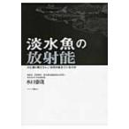 淡水魚の放射能 川と湖の魚たちにいま何が起きているのか / 水口憲哉  〔本〕