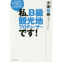 私、B級観光地プロデューサーです! 日本を真の観光立国にする、とっておきの方法を教えます。/大泉敏郎 | bookfanプレミアム