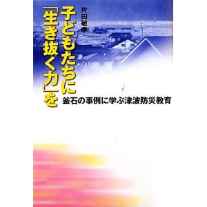 子どもたちに「生き抜く力」を 釜石の事例に学ぶ津波防災教育/片田敏孝【著】