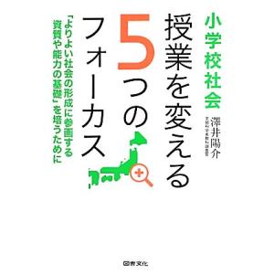 小学校社会　授業を変える５つのフォーカス 「よりよい社会の形成に参画する資質や能力の基礎」を培うために／澤井陽介