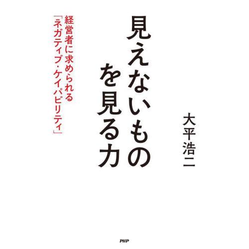 見えないものを見る力　経営者に求められる「ネガティブ・ケイパビリティ」 / 大平　浩二　著