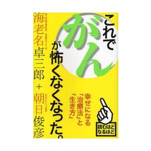 これでがんが怖くなくなった。　幸せになる「治療法」と「生き方」 / 海老名卓三郎／著　朝日俊彦／著