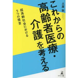 これからの高齢者医療・介護を考える 超高齢社会における5つの提言/土屋敦｜boox