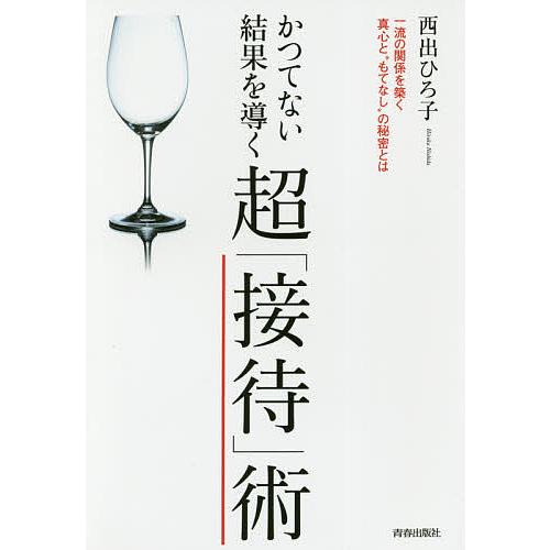 かつてない結果を導く超「接待」術 一流の関係を築く真心と“もてなし”の秘密とは/西出ひろ子