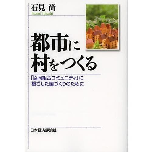 都市に村をつくる 「協同組合コミュニティ」に根ざした国づくりのために/石見尚