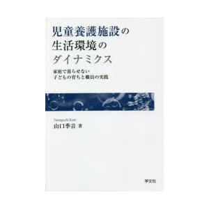 児童養護施設の生活環境のダイナミクス　家庭で暮らせない子どもの育ちと職員の実践　山口季音/著