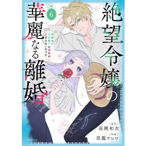 絶望令嬢の華麗なる離婚〜幼馴染の大公閣下の溺愛が止まらないのです〜 (6) 電子書籍版 / 高槻和衣/原作 馬籠ヤヒロ/作画