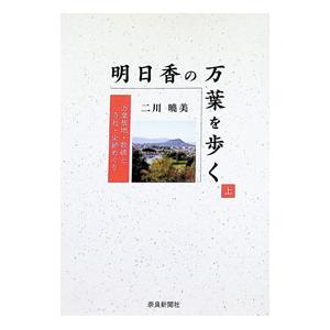明日香の万葉を歩く 万葉故地・歌碑と寺社・史跡めぐり 上／二川暁美