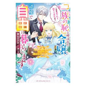 「一族の恥」と呼ばれた令嬢。この度めでたく捨てられたので、辺境で自由に暮らします／狭山ひびき