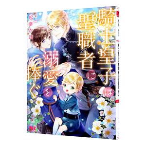 騎士皇子は聖職者に溺愛を捧ぐ／松幸かほ