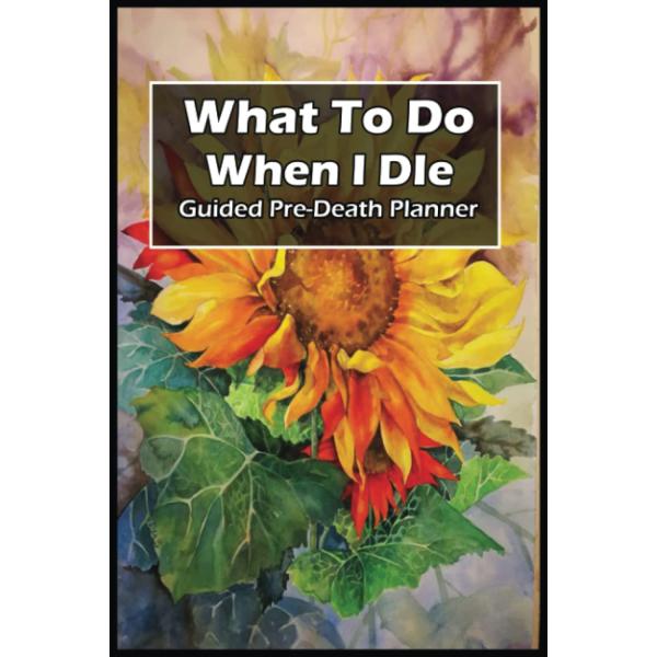 What To Do When I Die Guided Pre Death Planner: Plan for the Inevitable with 110 Pages of Notes, Sunflower Cover, Size 6 x 9 Inches