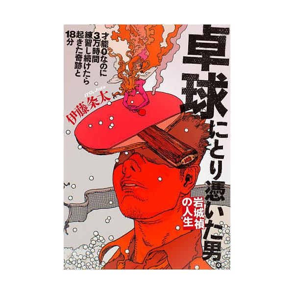 卓球にとり憑いた男。岩城禎の人生 才能0なのに3万時間練習し続けたら起きた奇跡と18分/伊藤条太