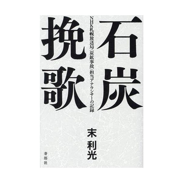 石炭挽歌 NHK札幌放送局〈炭鉱事故〉担当アナウンサーの記録/末利光