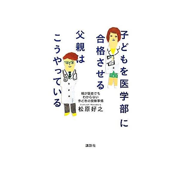 子どもを医学部に合格させる父親はこうやっている 親が医者でもわからない今どきの受験事情/松原好之【著】