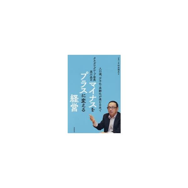 人口減、少子化・高齢化が進む日本でタカガワグループ会長高川晶のマイナスをプラスに変える経営 / 村田博文