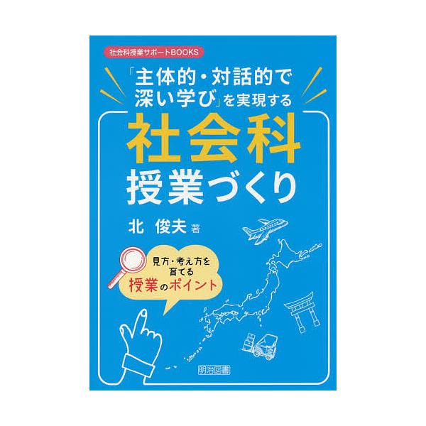 「主体的・対話的で深い学び」を実現する社会科授業づくり 見方・考え方を育てる授業のポイント/北俊夫