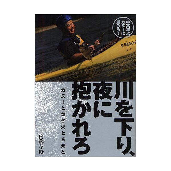 川を下り、夜に抱かれろ カヌーと焚き火と音楽と 中高年よカヌーに乗ろう!/内藤孝俊