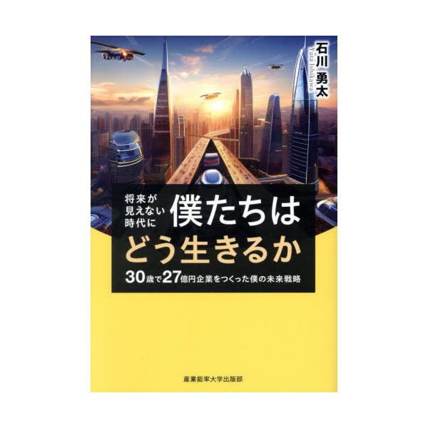 [本/雑誌]/将来が見えない時代に僕たちはどう生きるか 30歳で27億円企業をつくった僕の未来戦略/石川勇太/著