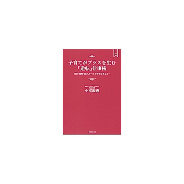 子育てがプラスを生む「逆転」仕事術−産休・復帰・両立、すべてが不安なあなたへ−／小室淑恵