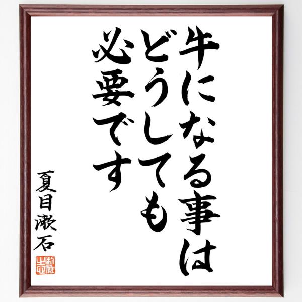 夏目漱石の短歌・俳句「牛になる事はどうしても必要です」を、千言堂の専属書道家が気持ちを込めて手書き直筆いたしました。この言葉（ひとこと）は名言集や本・書籍などで紹介されることも多く、座右の銘にされている方も多いようです。ぜひ、ご自宅の玄関、...