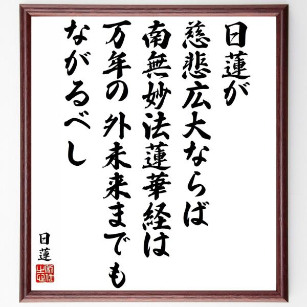 日蓮の名言「日蓮が慈悲広大ならば、南無妙法蓮華経は万年の外未来までもながるべし」を、千言堂の専属書道家が気持ちを込めて手書き直筆いたします。この言葉（ひとこと）は名言集や本・書籍などで紹介されることも多く、座右の銘にされている方も多いようで...